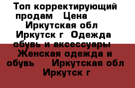 Топ корректирующий продам › Цена ­ 500 - Иркутская обл., Иркутск г. Одежда, обувь и аксессуары » Женская одежда и обувь   . Иркутская обл.,Иркутск г.